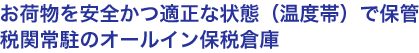 お荷物を安全かつ適正な状態（温度帯）で保管 税関常駐のオールイン保税倉庫